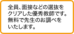 全員、面接などの選抜をクリアした優秀教師です。無料で先生のお調べをいたします。